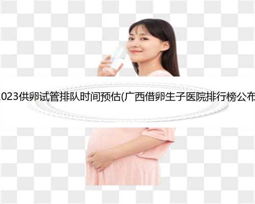 2023供卵试管排队时间预估(广西借卵生子医院排行榜公布)