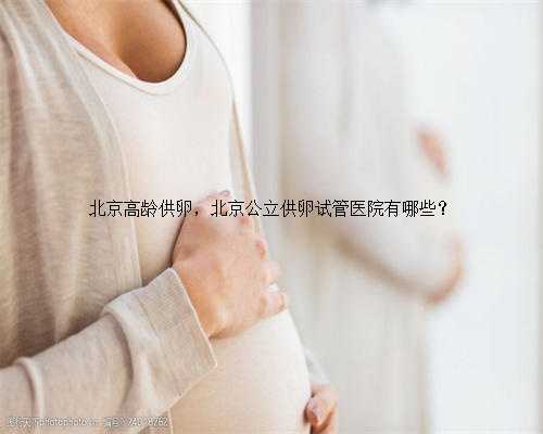 北京高龄供卵，北京公立供卵试管医院有哪些？